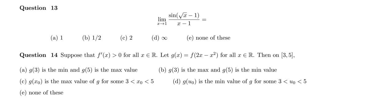 Question 13
sin(Va – 1)
lim
%3D
х — 1
(a) 1
(b) 1/2
(c) 2
(d) ою
(e) none of these
Question 14 Suppose that f'(x) > 0 for all x E R. Let g(x) = f(2x – x²) for all x E R. Then on [3, 5],
(a) g(3) is the min and g(5) is the max value
(b) g(3) is the max and g(5) is the min value
(c) g(xo) is the max value of g for some 3 < xo < 5
(d) g(uo) is the min value of
for some 3 < uo < 5
(e) none of these
