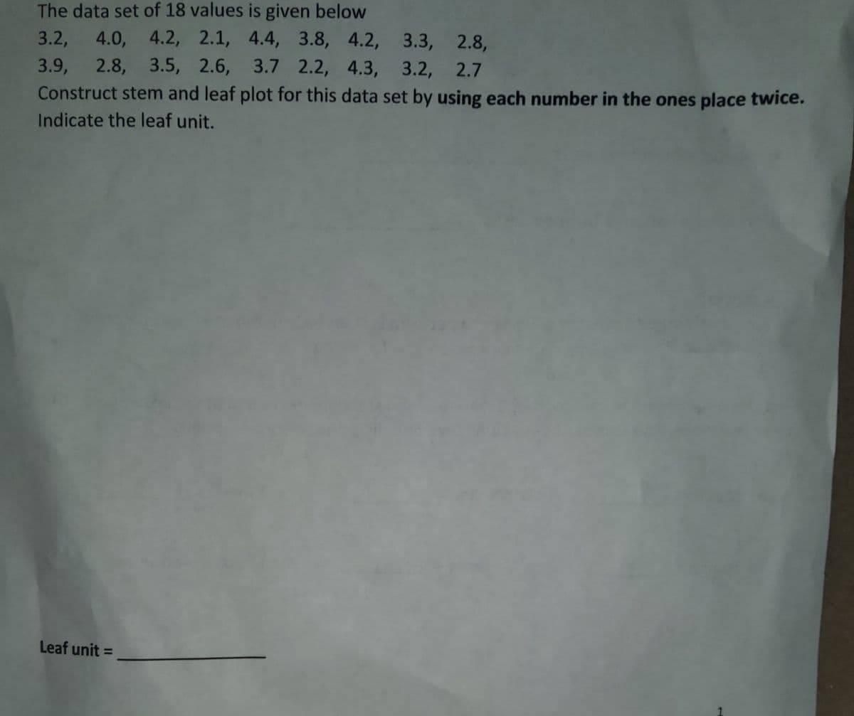 The data set of 18 values is given below
3.2, 4.0, 4.2, 2.1, 4.4, 3.8, 4.2, 3.3, 2.8,
3.9, 2.8, 3.5, 2.6, 3.7 2.2, 4.3, 3.2, 2.7
Construct stem and leaf plot for this data set by using each number in the ones place twice.
Indicate the leaf unit.
Leaf unit =