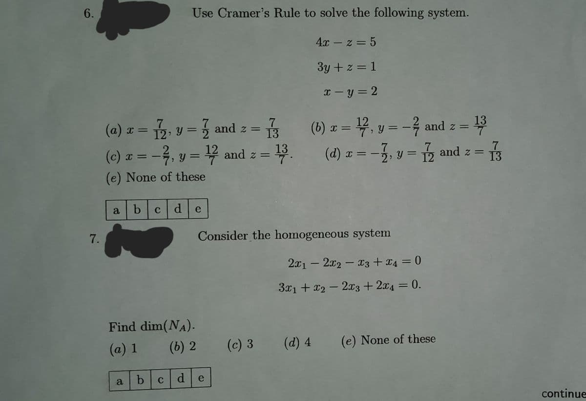 6.
Use Cramer's Rule to solve the following system.
4x z = 5
3y + z = 1
x=y=2
7
(b) x = ¹1/27, y = − ²/7
-7/7
and z =
- 13
(a) x = 1, y = 1 and z = = 1/3
(c) x = -2, y = 1¹/27 and z = - 13.
7
7
7
(d) x = -1, y = 12 and z = 13
(e) None of these
a
b с d
e
Consider the homogeneous system
7.
Find dim(NA).
(a) 1
(b) 2
d
a
b
C
e
(c) 3
2x12x2x3 + x4 = 0
3x1 + x2 - 2x3 + 2x4 = 0.
(d) 4
(e) None of these
continue