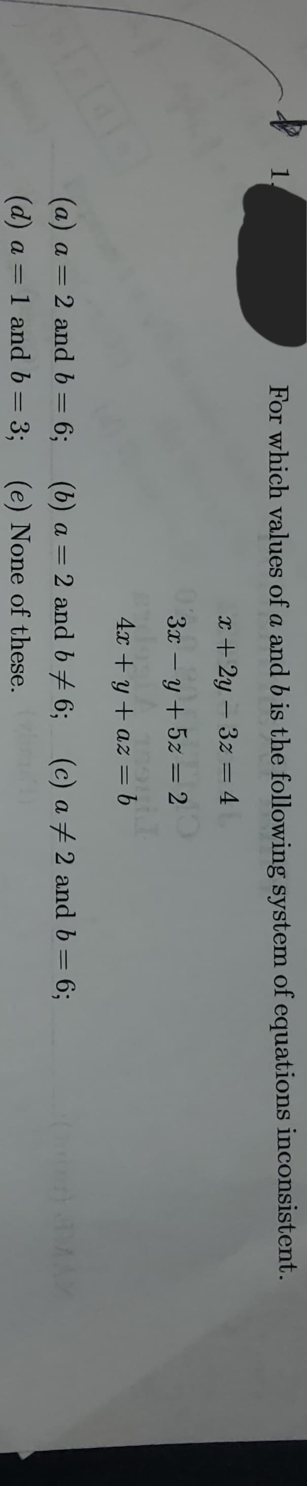 1.
For which values of a and b is the following system of equations inconsistent.
x + 2y3z = 4
3x − y + 5z = 2
-
4x+y+az
= f
(c) a # 2 and b = 6;
(b) a = 2 and b ‡ 6;
(e) None of these.
(a) a= 2 and b = 6;
(d) a = 1 and b= 3;