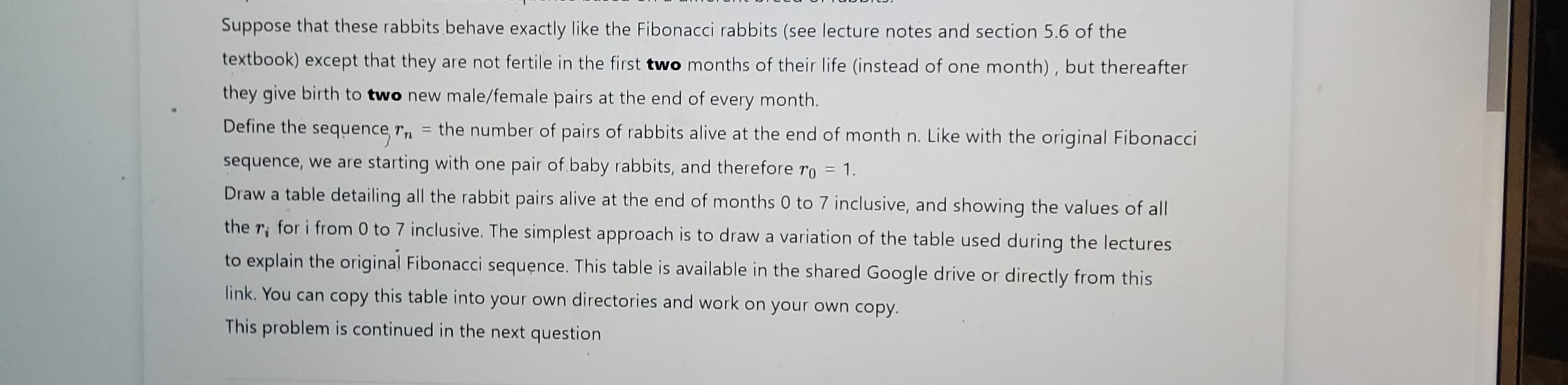Suppose that these rabbits behave exactly like the Fibonacci rabbits (see lecture notes and section 5.6 of the
textbook) except that they are not fertile in the first two months of their life (instead of one month), but thereafter
they give birth to two new male/female pairs at the end of every month.
Define the sequence, în
= the number of pairs of rabbits alive at the end of month n. Like with the original Fibonacci
sequence, we are starting with one pair of baby rabbits, and therefore ro = 1.
Draw a table detailing all the rabbit pairs alive at the end of months 0 to 7 inclusive, and showing the values of all
the r, for i from 0 to 7 inclusive. The simplest approach is to draw a variation of the table used during the lectures
to explain the original Fibonacci sequence. This table is available in the shared Google drive or directly from this
link. You can copy this table into your own directories and work on your own copy.
This problem is continued in the next question