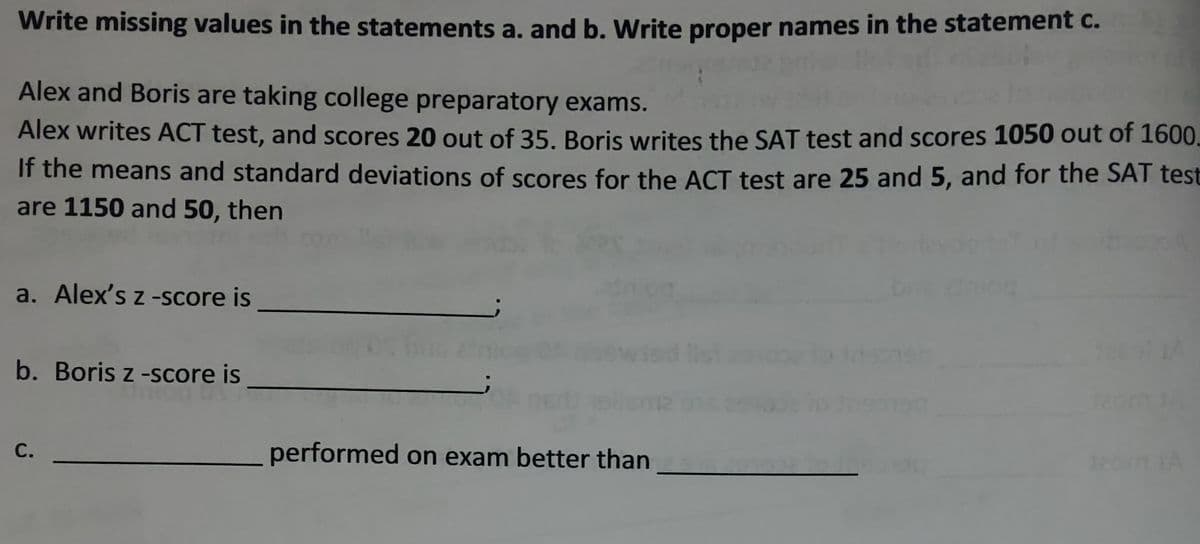 Write missing values in the statements a. and b. Write proper names in the statement c.
Alex and Boris are taking college preparatory exams.
Alex writes ACT test, and scores 20 out of 35. Boris writes the SAT test and scores 1050 out of 1600.
If the means and standard deviations of scores for the ACT test are 25 and 5, and for the SAT test
are 1150 and 50, then
a. Alex's z -score is
b. Boris z -score is
C.
performed on exam better than
120011A