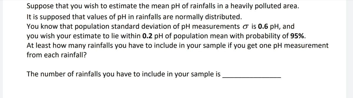 Suppose that you wish to estimate the mean pH of rainfalls in a heavily polluted area.
It is supposed that values of pH in rainfalls are normally distributed.
You know that population standard deviation of pH measurements ♂ is 0.6 pH, and
you wish your estimate to lie within 0.2 pH of population mean with probability of 95%.
At least how many rainfalls you have to include in your sample if you get one pH measurement
from each rainfall?
The number of rainfalls you have to include in your sample is