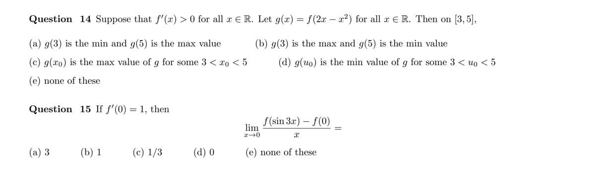 Question 14 Suppose that f' (x) > 0 for all x E R. Let g(x) = f(2x – x²) for all x E R. Then on [3, 5],
(a) g(3) is the min and g(5) is the max value
(b) g(3) is the max and g(5) is the min value
(c) g(xo) is the max value of g for some 3 < xo < 5
(d) g(uo) is the min value of
for some 3 < uo < 5
(e) none of these
Question 15 If f'(0) = 1, then
f (sin 3x) – f(0)
lim
(а) 3
(b) 1
(c) 1/3
(d) 0
(e) none of these
