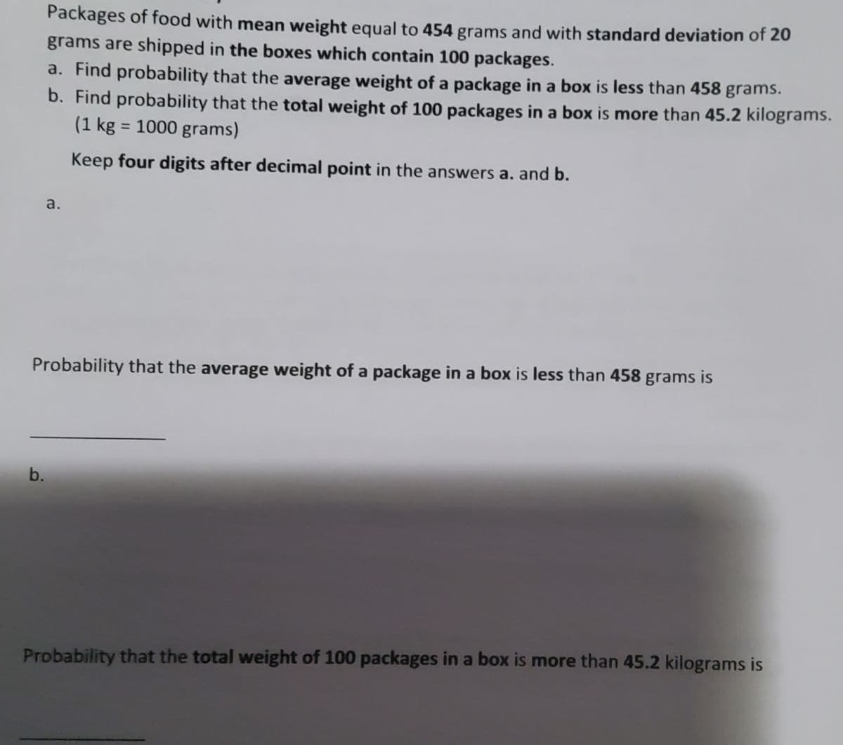 Packages of food with mean weight equal to 454 grams and with standard deviation of 20
grams are shipped in the boxes which contain 100 packages.
b.
a. Find probability that the average weight of a package in a box is less than 458 grams.
b. Find probability that the total weight of 100 packages in a box is more than 45.2 kilograms.
(1 kg = 1000 grams)
Keep four digits after decimal point in the answers a. and b.
a.
Probability that the average weight of a package in a box is less than 458 grams is
Probability that the total weight of 100 packages in a box is more than 45.2 kilograms is