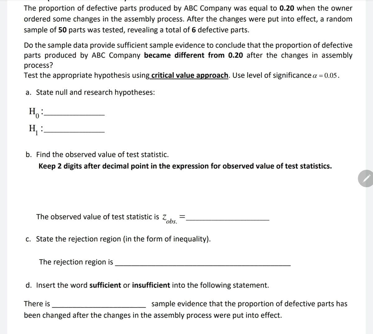 The proportion of defective parts produced by ABC Company was equal to 0.20 when the owner
ordered some changes in the assembly process. After the changes were put into effect, a random
sample of 50 parts was tested, revealing a total of 6 defective parts.
Do the sample data provide sufficient sample evidence to conclude that the proportion of defective
parts produced by ABC Company became different from 0.20 after the changes in assembly
process?
Test the appropriate hypothesis using critical value approach. Use level of significance a = 0.05.
a. State null and research hypotheses:
Ho:
H₁ :
b. Find the observed value of test statistic.
Keep 2 digits after decimal point in the expression for observed value of test statistics.
The observed value of test statistic is Z =
obs.
c. State the rejection region (in the form of inequality).
The rejection region is
d. Insert the word sufficient or insufficient into the following statement.
There is
sample evidence that the proportion of defective parts has
been changed after the changes in the assembly process were put into effect.
-