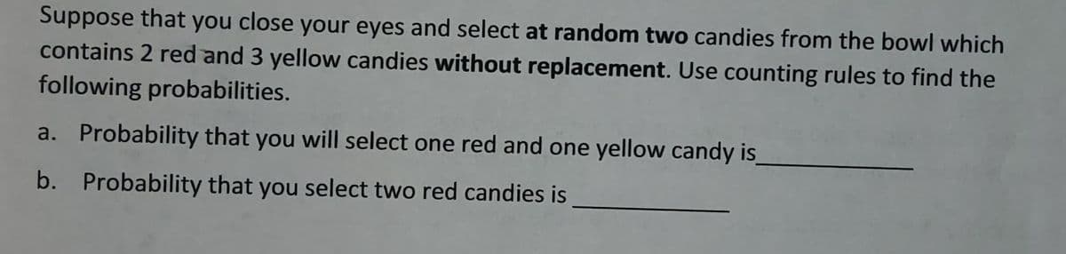 Suppose that you close your eyes and select at random two candies from the bowl which
contains 2 red and 3 yellow candies without replacement. Use counting rules to find the
following probabilities.
a. Probability that you will select one red and one yellow candy is
b. Probability that you select two red candies is