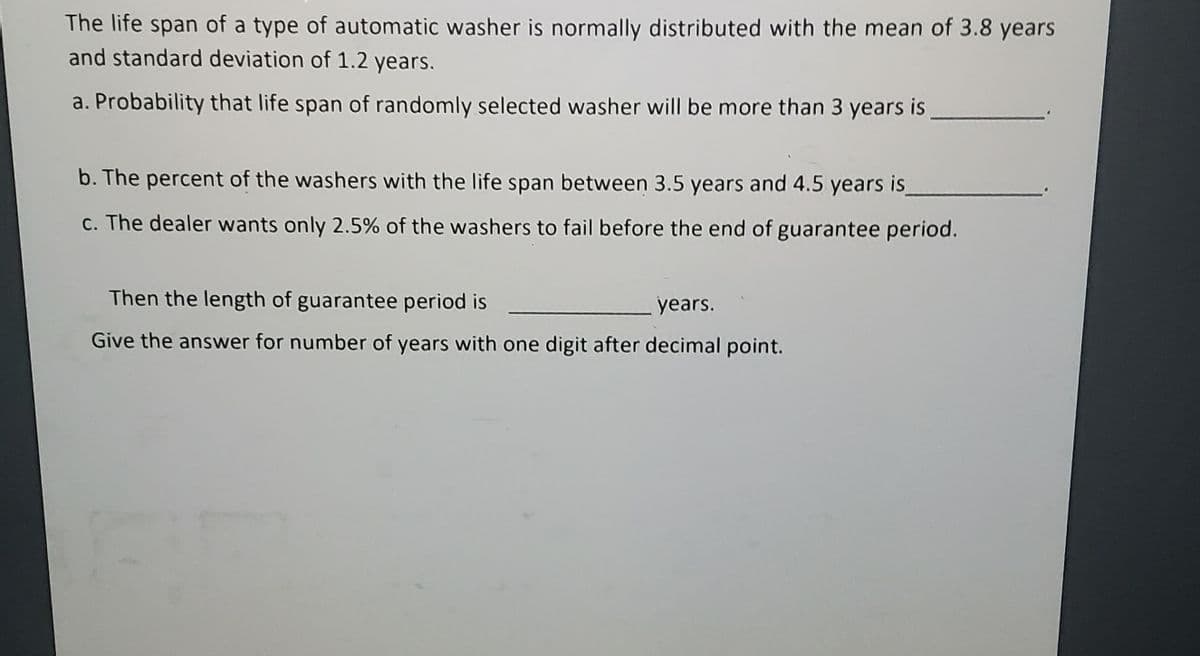 The life span of a type of automatic washer is normally distributed with the mean of 3.8 years
and standard deviation of 1.2 years.
a. Probability that life span of randomly selected washer will be more than 3 years is
b. The percent of the washers with the life span between 3.5 years and 4.5 years is
c. The dealer wants only 2.5% of the washers to fail before the end of guarantee period.
Then the length of guarantee period is
years.
Give the answer for number of years with one digit after decimal point.
F