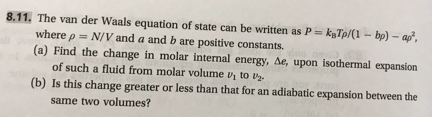 8.11. The van der Waals equation of state can be written as P kTp/(1 bp) ap,
where ρ
N/V and a and b are positive constants.
(e) Find the change in molar internal energy, ae, upon lsothermal expansion
(b) Is this change greater or less than that for an adiabatic expansion between the
of such a fluid from molar volume v1 to U2,
same two volumes?
