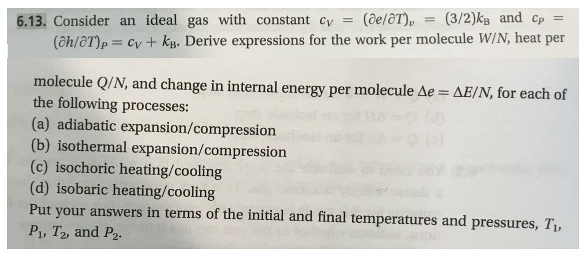 (ce/OT),
(3/2)%
and
cp
-
6.13. Consider an ideal gas with constant cv
(ah/aTh = cv-kB Derive expressions for the work per molecule WN heat per
molecule Q/N, and change in internal energy per molecule he AE/N, for each of
the following processes:
(a) adiabatic expansion/compression
(b) isothermal expansion/compression
(c) isochoric heating/cooling
(d) isobaric heating/cooling
Put your answers in terms of the initial and final temperatures and pressures, T,
P1, T2, and P2.
