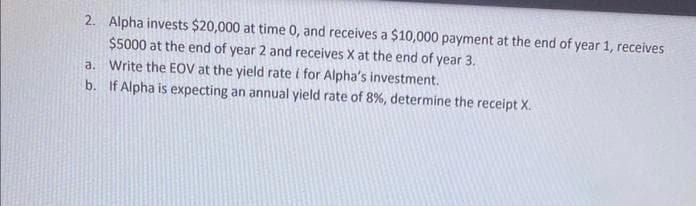 2. Alpha invests $20,000 at time 0, and receives a $10,000 payment at the end of year 1, receives
$5000 at the end of year 2 and receives X at the end of year 3.
a.
Write the EOV at the yield rate i for Alpha's investment.
b. If Alpha is expecting an annual yield rate of 8%, determine the receipt X.