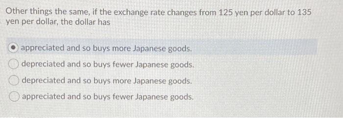 Other things the same, if the exchange rate changes from 125 yen per dollar to 135
yen per dollar, the dollar has
appreciated and so buys more Japanese goods.
depreciated and so buys fewer Japanese goods.
depreciated and so buys more Japanese goods.
appreciated and so buys fewer Japanese goods.
