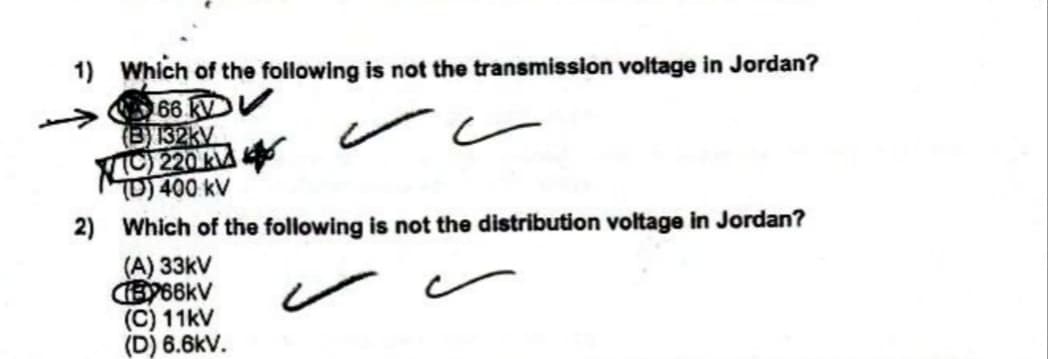1) Which of the following is not the transmission voltage in Jordan?
66 kV
(B32kV
O 220 kA
TD) 400 kV
2) Which of the following is not the distribution voltage in Jordan?
(A) 33kV
(C) 11kV
(D) 6.6kV.
