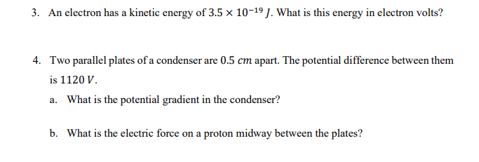 3. An electron has a kinetic energy of 3.5 x 10-19 J. What is this energy in electron volts?
4. Two parallel plates of a condenser are 0.5 cm apart. The potential difference between them
is 1120 V.
a. What is the potential gradient in the condenser?
b. What is the electric force on a proton midway between the plates?
