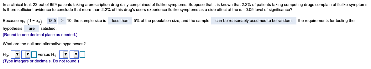In a clinical trial, 23 out of 859 patients taking a prescription drug daily complained of flulike symptoms. Suppose that it is known that 2.2% of patients taking competing drugs complain of flulike symptoms.
Is there sufficient evidence to conclude that more than 2.2% of this drug's users experience flulike symptoms as a side effect at the a = 0.05 level of significance?
Because npo (1- Po) = 18.5 > 10, the sample size is
less than
5% of the population size, and the sample
can be reasonably assumed to be random,
the requirements for testing the
hypothesis
are
satisfied.
(Round to one decimal place as needed.)
What are the null and alternative hypotheses?
Họ:
versus H,:
(Type integers or decimals. Do not round.)
