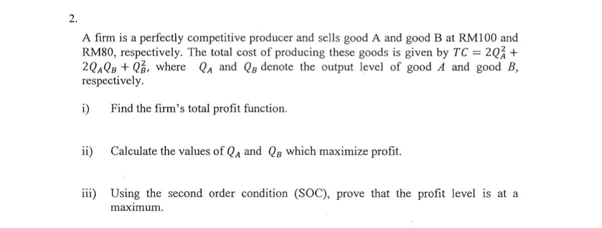 2.
A firm is a perfectly competitive producer and sells good A and good B at RM100 and
RM80, respectively. The total cost of producing these goods is given by TC = 2Q% +
2QAQB + Q%, where QA and QB denote the output level of good A and good B,
respectively.
i)
Find the firm's total profit function.
ii)
Calculate the values of Qa and QB which maximize profit.
iii) Using the second order condition (SOC), prove that the profit level is at a
maximum.
