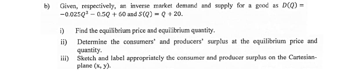 b)
Given, respectively, an inverse market demand and supply for a good as D(Q) =
%3D
-0.025Q2 – 0.5Q + 60 and S(Q) = Q + 20.
i)
Find the equilibrium price and equilibrium quantity.
Determine the consumers' and producers' surplus at the equilibrium price and
ii)
quantity.
iii)
Sketch and label appropriately the consumer and producer surplus on the Cartesian-
plane (x, y).
