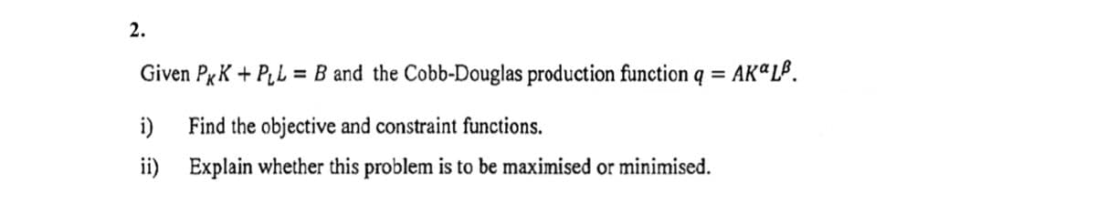 2.
Given PgK + PLL = B and the Cobb-Douglas production function q = AKªL®.
i)
Find the objective and constraint functions.
ii) Explain whether this problem is to be maximised or minimised.
