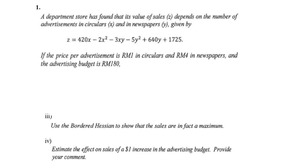1.
A department store has found that its value of sales (z) depends on the number of
advertisements in circulars (x) and in newspapers (y), given by
z = 420x – 2x2 – 3xy – 5y? + 640y + 1725.
If the price per advertisement is RM1 in circulars and RM4 in newspapers, and
the advertising budget is RM180,
iii)
Use the Bordered Hessian to show that the sales are in fact a maximum.
iv)
Estimate the effect on sales of a $1 increase in the advertising budget. Provide
your comment.
