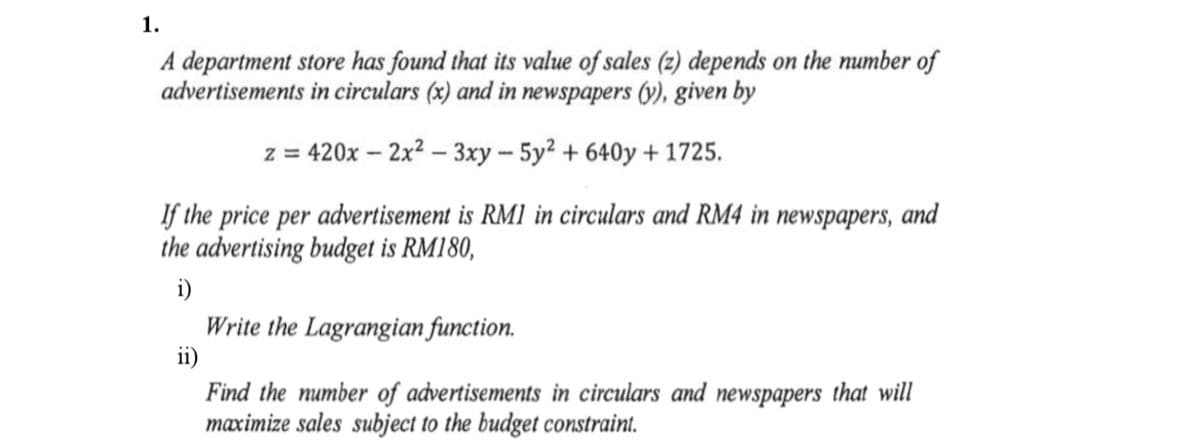 1.
A department store has found that its value of sales (z) depends on the number of
advertisements in circulars (x) and in newspapers (y), given by
z = 420x – 2x2 – 3xy - 5y2 + 640y + 1725.
If the price per advertisement is RM1 in circulars and RM4 in newspapers, and
the advertising budget is RM180,
i)
Write the Lagrangian function.
ii)
Find the number of advertisements in circulars and newspapers that will
maximize sales subject to the budget constraint.
