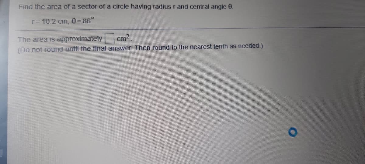 Find the area of a sector ofa circle having radius r and central angle 0.
T= 10.2 cm, 0=86°
The area is approximately cm2,
(Do not round until the final answer. Then round to the nearest tenth as needed )

