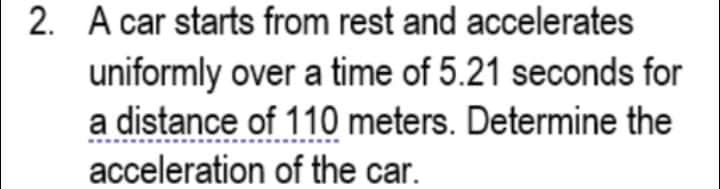 2. A car starts from rest and accelerates
uniformly over a time of 5.21 seconds for
a distance of 110 meters. Determine the
acceleration of the car.

