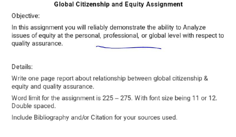 Global Citizenship and Equity Assignment
Objective:
In this assignment you will reliably demonstrate the ability to Analyze
issues of equity at the personal, professional, or global level with respect to
quality assurance.
Details:
Write one page report about relationship between global citizenship &
equity and quality assurance.
Word limit for the assignment is 225 – 275. With font size being 11 or 12.
Double spaced.
Include Bibliography and/or Citation for your sources used.
