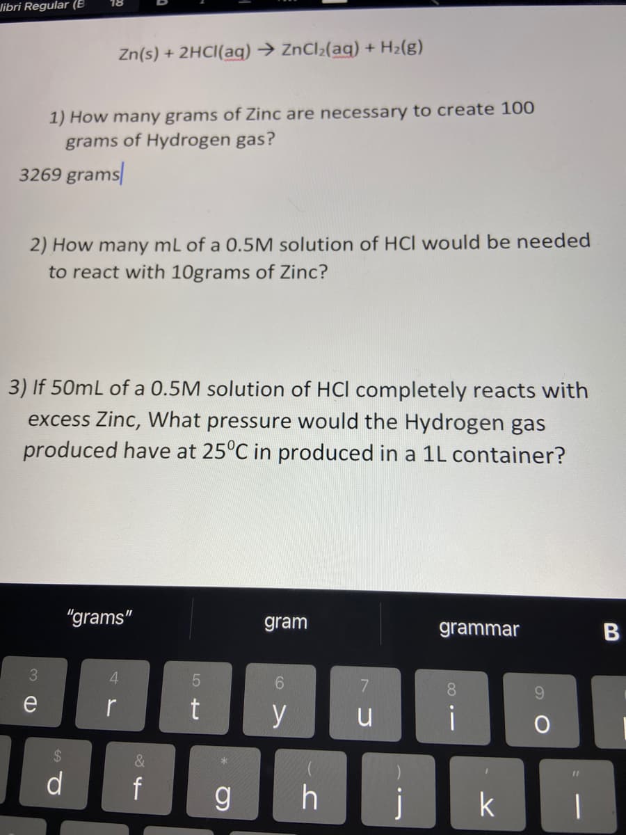 Jibri Regular (E
Zn(s) + 2HCI(aq) → ZnCl;(aq) + H2(g)
1) How many grams of Zinc are necessary to create 100
grams of Hydrogen gas?
3269 grams
2) How many mL of a 0.5M solution of HCl would be needed
to react with 10grams of Zinc?
3) If 50mL of a 0.5M solution of HCl completely reacts with
excess Zinc, What pressure would the Hydrogen gas
produced have at 25°C in produced in a 1L container?
"grams"
gram
grammar
3.
4
6.
8.
96.
e
r
y
u
i
%24
&
d
f
k
B
LO +
