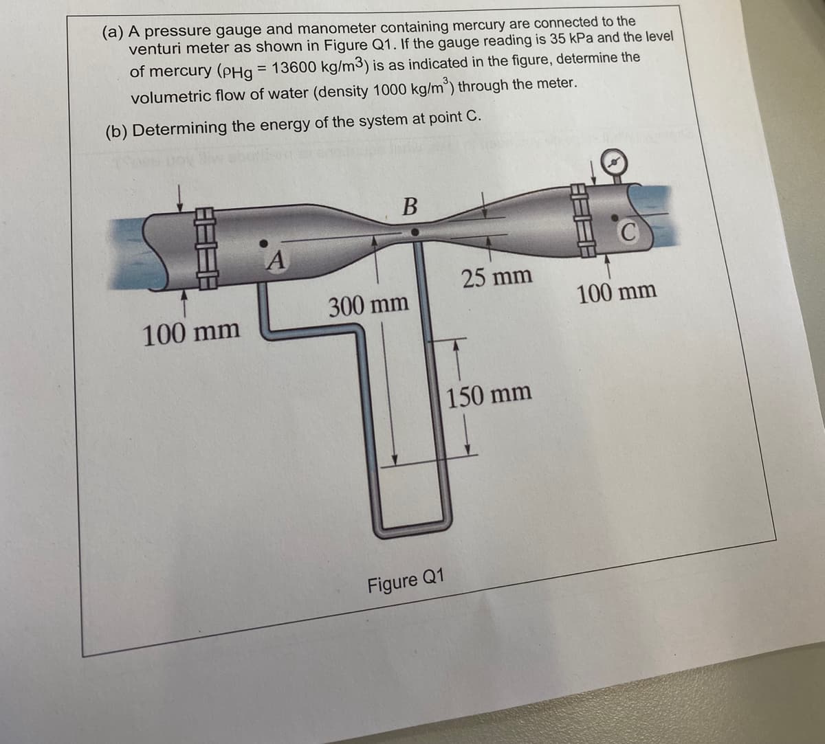 (a) A pressure gauge and manometer containing mercury are connected to the
venturi meter as shown in Figure Q1. If the gauge reading is 35 kPa and the level
of mercury (PHg = 13600 kg/m3) is as indicated in the figure, determine the
volumetric flow of water (density 1000 kg/m³) through the meter.
(b) Determining the energy of the system at point C.
B
25 mm
300 mm
100 mm
100 mm
Figure Q1
150 mm