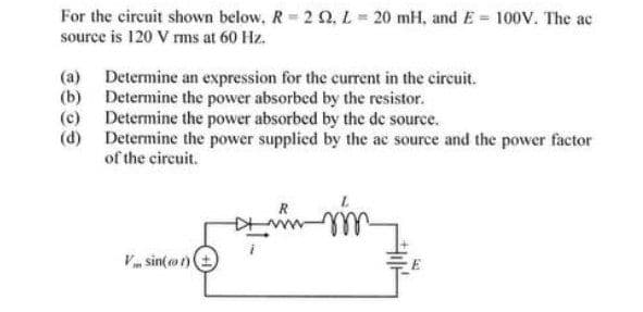 For the circuit shown below, R 2 Q, L= 20 mH, and E = 100v. The ac
source is 120 V rms at 60 Hz.
(a) Determine an expression for the current in the circuit.
(b) Determine the power absorbed by the resistor.
(c) Determine the power absorbed by the de source.
(d) Determine the power supplied by the ac source and the power factor
of the circuit.
V sin(ot)
