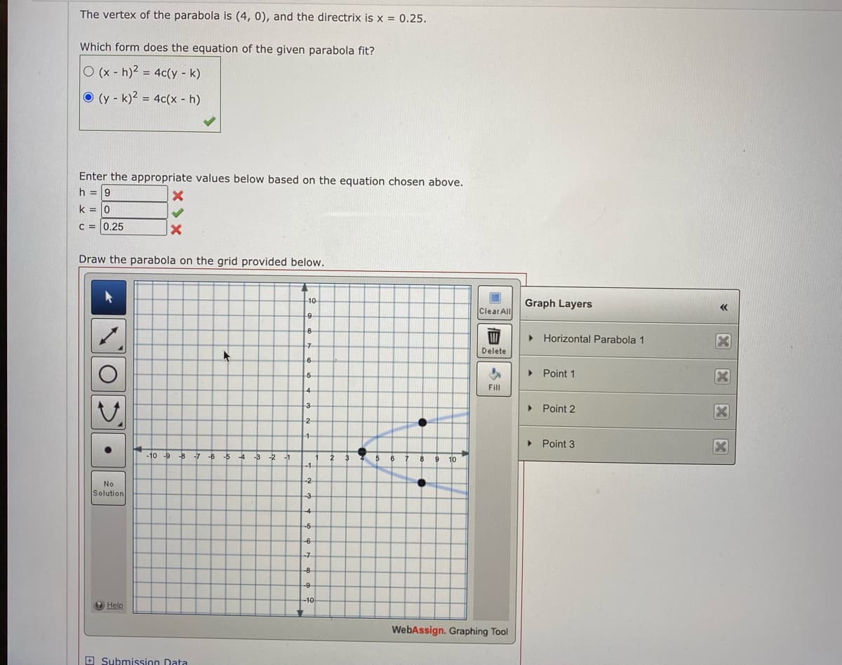 The vertex of the parabola is (4, 0), and the directrix is x = 0.25.
Which form does the equation of the given parabola fit?
O (x - h)2 = 4c(y - k)
O (y - k)² = 4c(x - h)
Enter the appropriate values below based on the equation chosen above.
h = 9
k = 0
C = 0.25
Draw the parabola on the grid provided below.
10
Graph Layers
Clear All
8
> Horizontal Parabola 1
Delete
6
> Point 1
5
Fill
> Point 2
2
Point 3
-10 -9
-B -7 -6
-5 4
-3
-2
-1
6
8
9 10
-1-
-2
No
Solution
-3
-4
-5
-6
-7
-8
-9
O Help
WebAssign. Graphing Tool
O Submission Data
