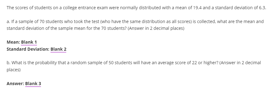 The scores of students on a college entrance exam were normally distributed with a mean of 19.4 and a standard deviation of 6.3.
a. If a sample of 70 students who took the test (who have the same distribution as all scores) is collected, what are the mean and
standard deviation of the sample mean for the 70 students? (Answer in 2 decimal places)
Mean: Blank 1
Standard Deviation: Blank 2
b. What is the probability that a random sample of 50 students will have an average score of 22 or higher? (Answer in 2 decimal
places)
Answer: Blank 3

