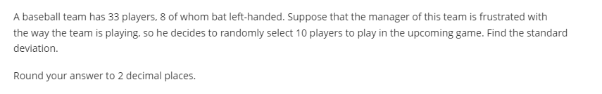 A baseball team has 33 players, 8 of whom bat left-handed. Suppose that the manager of this team is frustrated with
the way the team is playing, so he decides to randomly select 10 players to play in the upcoming game. Find the standard
deviation.
Round your answer to 2 decimal places.
