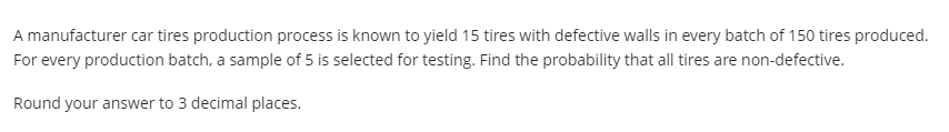A manufacturer car tires production process is known to yield 15 tires with defective walls in every batch of 150 tires produced.
For every production batch, a sample of 5 is selected for testing. Find the probability that all tires are non-defective.
Round your answer to 3 decimal places.

