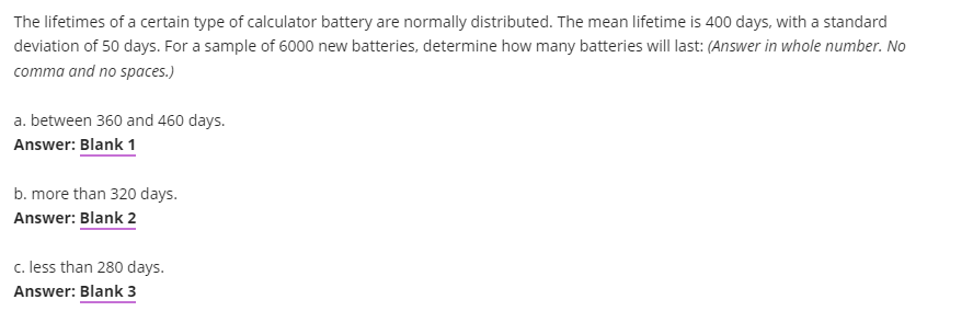 The lifetimes of a certain type of calculator battery are normally distributed. The mean lifetime is 400 days, with a standard
deviation of 50 days. For a sample of 6000 new batteries, determine how many batteries will last: (Answer in whole number. No
comma and no spaces.)
a. between 360 and 460 days.
Answer: Blank 1
b. more than 320 days.
Answer: Blank 2
c. less than 280 days.
Answer: Blank 3
