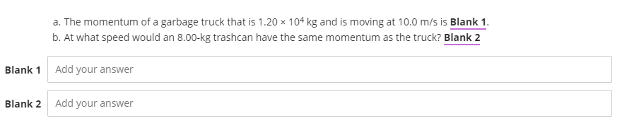 a. The momentum of a garbage truck that is 1.20 x 104 kg and is moving at 10.0 m/s is Blank 1.
b. At what speed would an 8.00-kg trashcan have the same momentum as the truck? Blank 2
Blank 1 Add your answer
Blank 2
Add your answer
