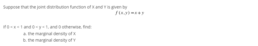 Suppose that the joint distribution function of X and Y is given by
f (x, y) =x+y
If 0 < x < 1 and 0 <y<1, and 0 otherwise, find:
a. the marginal density of X
b. the marginal density of Y
