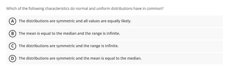 Which of the following characteristics do normal and uniform distributions have in common?
A The distributions are symmetric and all values are equally likely.
B The mean is equal to the median and the range is infinite.
The distributions are symmetric and the range is infinite.
D The distributions are symmetric and the mean is equal to the median.
