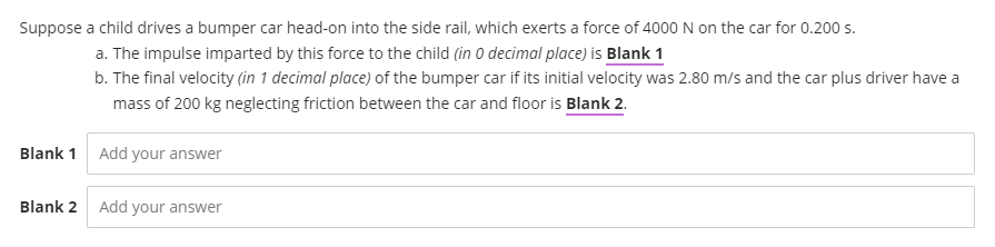 Suppose a child drives a bumper car head-on into the side rail, which exerts a force of 4000 N on the car for 0.200 s.
a. The impulse imparted by this force to the child (in O decimal place) is Blank 1
b. The final velocity (in 1 decimal place) of the bumper car if its initial velocity was 2.80 m/s and the car plus driver have a
mass of 200 kg neglecting friction between the car and floor is Blank 2.
Blank 1 Add your answer
Blank 2
Add your answer
