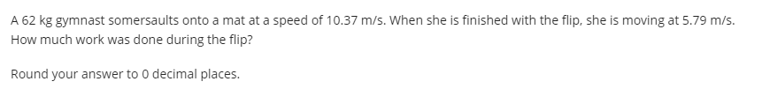 A 62 kg gymnast somersaults onto a mat at a speed of 10.37 m/s. When she is finished with the flip, she is moving at 5.79 m/s.
How much work was done during the flip?
Round your answer to 0 decimal places.
