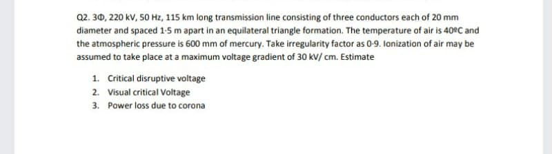 Q2. 30, 220 kV, 50 Hz, 115 km long transmission line consisting of three conductors each of 20 mm
diameter and spaced 1-5 m apart in an equilateral triangle formation. The temperature of air is 40°C and
the atmospheric pressure is 600 mm of mercury. Take irregularity factor as 0-9. lonization of air may be
assumed to take place at a maximum voltage gradient of 30 kV/ cm. Estimate
1. Critical disruptive voltage
2. Visual critical Voltage
3. Power loss due to corona
