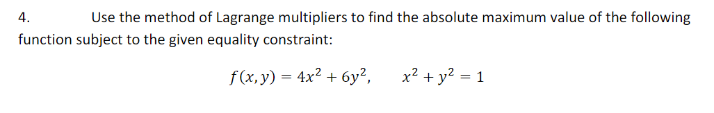 4.
Use the method of Lagrange multipliers to find the absolute maximum value of the following
function subject to the given equality constraint:
f(x,y) = 4x² + 6y²,
x? + y? = 1
