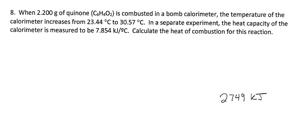 8. When 2.200 g of quinone (CeH4O2) is combusted in a bomb calorimeter, the temperature of the
calorimeter increases from 23.44 °C to 30.57 °C. In a separate experiment, the heat capacity of the
calorimeter is measured to be 7.854 kJ/2C. Calculate the heat of combustion for this reaction
274 kJ
