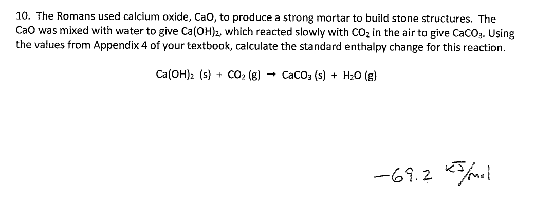 10. The Romans used calcium oxide, CaO, to produce a strong mortar to build stone structures. The
CaO was mixed with water to give Ca(OH)2, which reacted slowly with CO2 in the air to give CaCO3. Using
the values from Appendix 4 of your textbook, calculate the standard enthalpy change for this reaction
Ca(ОН)2 (s) + СO2 (g)
СаCОз (s) + Н20 (g)
-69.2

