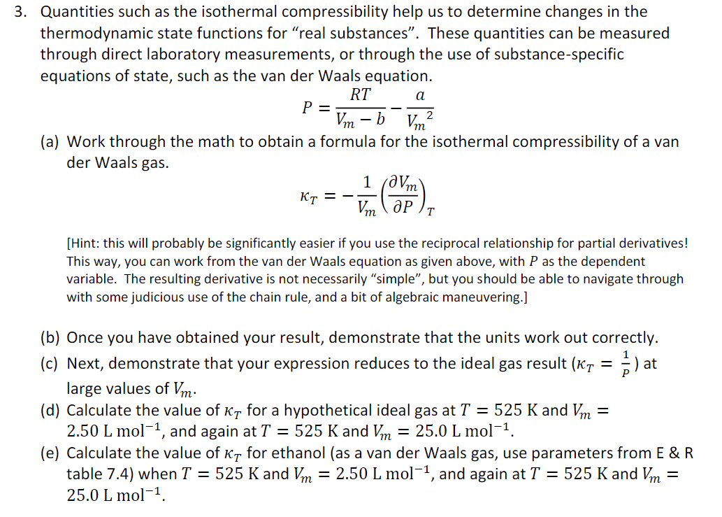 3. Quantities such as the isothermal compressibility help us to determine changes in the
thermodynamic state functions for "real substances". These quantities can be measured
through direct laboratory measurements, or through the use of substance-specific
equations of state, such as the van der Waals equation.
RT
a
2
Vm
Vm²
(a) Work through the math to obtain a formula for the isothermal compressibility of a van
der Waals gas.
P =
KT ==
- b
1 /0Vm
Vm Op T
[Hint: this will probably be significantly easier if you use the reciprocal relationship for partial derivatives!
This way, you can work from the van der Waals equation as given above, with P as the dependent
variable. The resulting derivative is not necessarily “simple”, but you should be able to navigate through
with some judicious use of the chain rule, and a bit of algebraic maneuvering.]
(b) Once you have obtained your result, demonstrate that the units work out correctly.
(c) Next, demonstrate that your expression reduces to the ideal gas result (KT = 1) at
large values of Vm.
(d) Calculate the value of KT for a hypothetical ideal gas at T = 525 K and Vm =
2.50 L mol-¹, and again at T = 525 K and Vm = 25.0 L mol-¹.
(e) Calculate the value of KT for ethanol (as a van der Waals gas, use parameters from E & R
table 7.4) when T = 525 K and Vm = 2.50 L mol-¹, and again at T = 525 K and Vm =
25.0 L mol-¹.