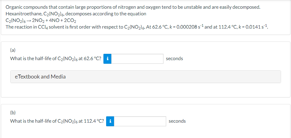 Organic compounds that contain large proportions of nitrogen and oxygen tend to be unstable and are easily decomposed.
Hexanitroethane, C2(NO2)6, decomposes according to the equation
C2(NO2)6→ 2NO2 + 4NO + 2CO2
The reaction in CCI4 solvent is first order with respect to C2(NO2)6. At 62.6 °C, k = 0.000208 s1 and at 112.4 °C, k = 0.0141 s1.
(a)
What is the half-life of C2(NO2)6 at 62.6 °C?
i
seconds
eTextbook and Media
(b)
What is the half-life of C2(NO2)6 at 112.4 °C? i
seconds
