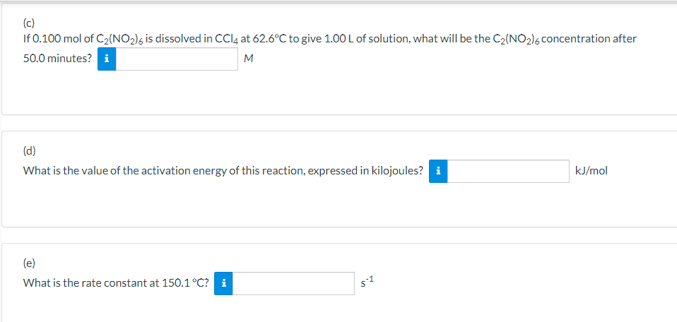 (c)
If 0.100 mol of C2(NO2)6 is dissolved in CCI4 at 62.6°C to give 1.00 L of solution, what will be the C2(NO2)6 concentration after
50.0 minutes? i
M
(d)
What is the value of the activation energy of this reaction, expressed in kilojoules? i
kJ/mol
(e)
What is the rate constant at 150.1°C? i
