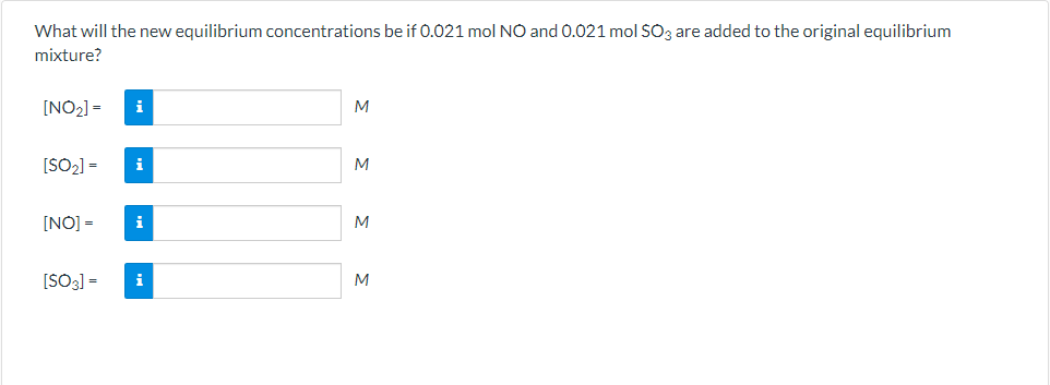 What will the new equilibrium concentrations be if 0.021 mol NO and 0.021 mol SO3 are added to the original equilibrium
mixture?
[NO2] =
i
M
[SO2] =
M
i
[NO] =
M
[SO3] =
i
M
