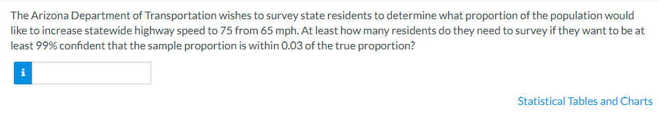 The Arizona Department of Transportation wishes to survey state residents to determine what proportion of the population would
like to increase statewide highway speed to 75 from 65 mph. At least how many residents do they need to survey if they want to be at
least 99% confident that the sample proportion is within 0.03 of the true proportion?
Štatistical Tables and Charts
