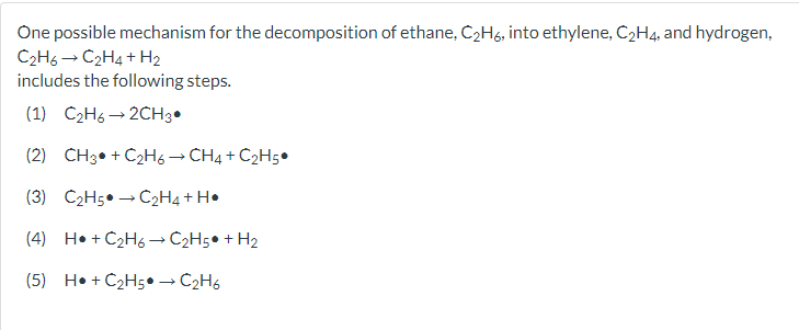 One possible mechanism for the decomposition of ethane, C2H6, into ethylene, C2H4, and hydrogen,
C2H6 → C2H4 + H2
includes the following steps.
(1) C2H6 → 2CH3•
(2) CH3• + C2H6→ CH4 + C2H5•
(3) C2H5• → Č2H4+ H•
(4) H• + C2H6 → C2H5• + H2
(5) H• + C2H5•→ C2H6

